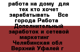 работа на дому  для тех кто хочет зарабатывать. - Все города Работа » Дополнительный заработок и сетевой маркетинг   . Челябинская обл.,Верхний Уфалей г.